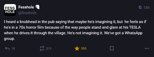 A confession on Mastodon posted by Fesshole that says, "I heard a knobhead in the pub saying that maybe he's imagining it, but  he feels as if he's in a 70s horror film because of the way people stand and glare at his TESLA when he drives it through the village. He's not imagining it. We've got a WhatsApp group."