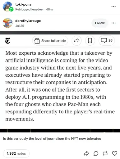 A snippet from a New York Times article shared on tumblr. It says: "Most experts acknowledge that a takeover by artificial intelligence is coming for the video game industry within the next five years, and executives have already started preparing to restructure their companies in anticipation. After all, it was one of the first sectors to deploy A.I. programming in the 1980s, with the four ghosts who chase Pac-Man each responding differently to the player's real-time movements.".   The post has the caption: "Is this seriously the level of journalism the NYT now tolerates."