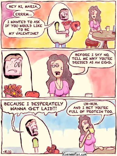 - - - This is a comic strip - - -    Joseph Erkhoff approaches Maria in a café, dressed as a huge egg. He’s holding flowers and chocolate and he’s going for it, nervously. Joseph : HEY HI, MARIA. ERRRM… I WANTED TO ASK IF YOU WOULD LIKE TO BE MY VALENTINE?  Maria looks at him, unimpressed and uninterested. Maria: BEFORE I SAY NO, TELL ME WHY YOU’RE DRESSED AS AN EGG.  Joseph starts wailing. Joseph : BECAUSE I DESPERATELY WANNA GET LAID!!! Maria turns her back on him and takes a sip of her drink. Maria: UH-HUH. AND I BET YOU’RE FULL OF PROTEIN TOO.