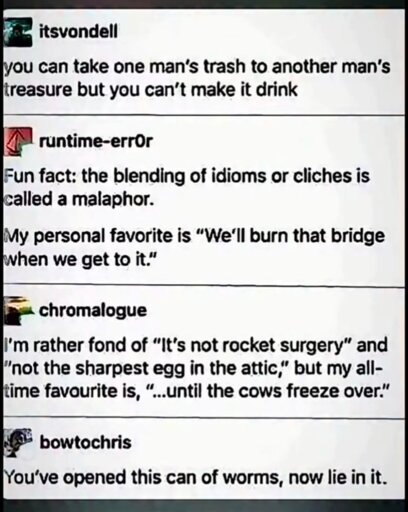 itsvondell

you can take one man's trash to another man's treasure but you can't make it drink

runtime-error

Fun fact: the blending of idioms or cliches is called a malaphor.

My personal favorite is "We'll burn that bridge when we get to it."

chromalogue

I'm rather fond of "It's not rocket surgery" and "not the sharpest egg in the attic," but my all- time favourite is, "...until the cows freeze over."

bowtochris

You've opened this can of worms, now lie in it.