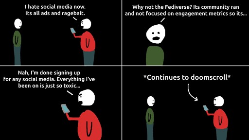 Two men are talking. One says "I hate social media now. Its all ads and ragebait." The second man says "why not the fediverse? Its community ran and not focused on engagement metrics so its..." The first man cuts him off, "Nah, I'm done signing up for any social media. Everything I've been on is just to toxic." Then the man continues to doomscroll on social media.